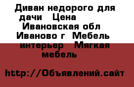 Диван недорого для дачи › Цена ­ 7 500 - Ивановская обл., Иваново г. Мебель, интерьер » Мягкая мебель   